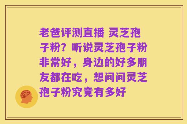 老爸评测直播 灵芝孢子粉？听说灵芝孢子粉非常好，身边的好多朋友都在吃，想问问灵芝孢子粉究竟有多好