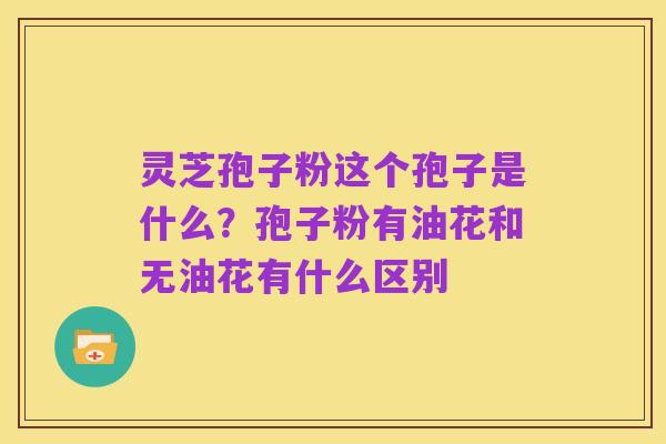 灵芝孢子粉这个孢子是什么？孢子粉有油花和无油花有什么区别