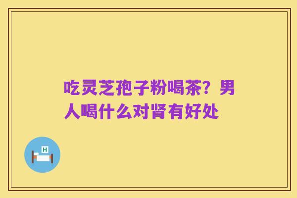吃灵芝孢子粉喝茶?男人喝什么对肾有好处