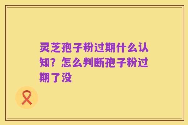 灵芝孢子粉过期什么认知？怎么判断孢子粉过期了没