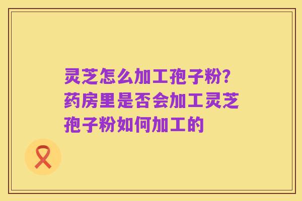 灵芝怎么加工孢子粉?药房里是否会加工灵芝孢子粉如何加工的