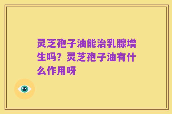 灵芝孢子油能治乳腺增生吗？灵芝孢子油有什么作用呀