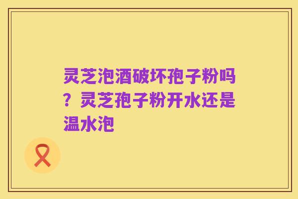 灵芝泡酒破坏孢子粉吗?灵芝孢子粉开水还是温水泡