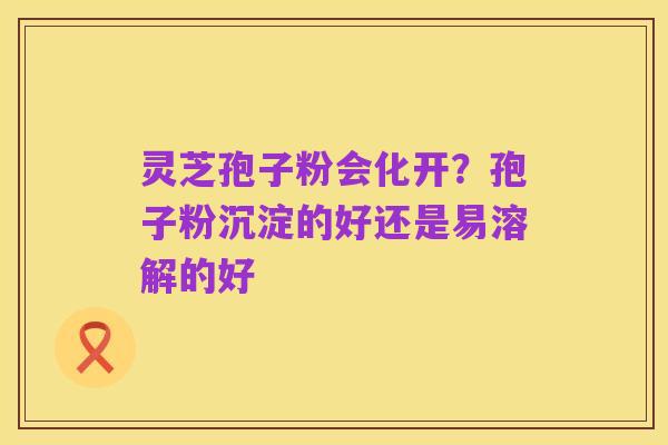 灵芝孢子粉会化开?孢子粉沉淀的好还是易溶解的好