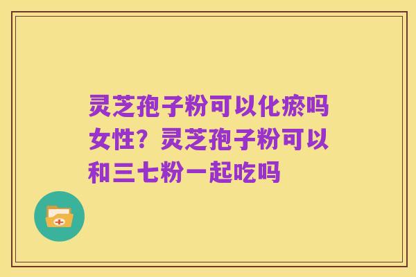 灵芝孢子粉可以化瘀吗女性？灵芝孢子粉可以和三七粉一起吃吗