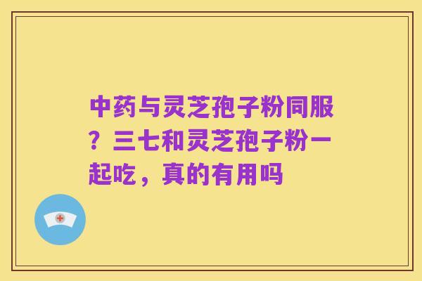 中药与灵芝孢子粉同服?三七和灵芝孢子粉一起吃,真的有用吗