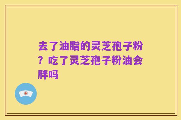 去了油脂的灵芝孢子粉？吃了灵芝孢子粉油会胖吗