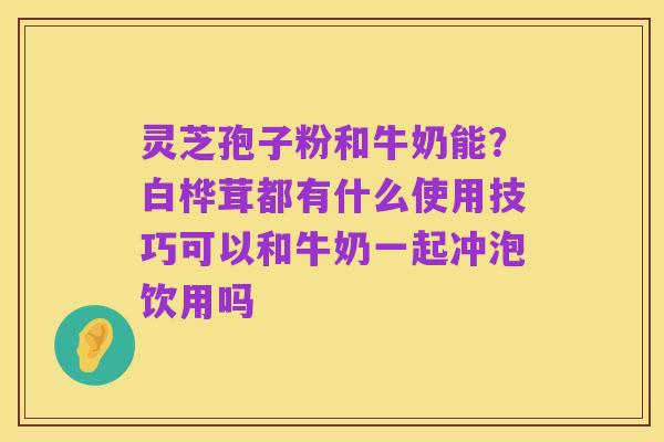 灵芝孢子粉和牛奶能?白桦茸都有什么使用技巧可以和牛奶一起冲泡饮用吗