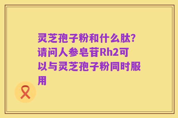 灵芝孢子粉和什么肽?请问人参皂苷Rh2可以与灵芝孢子粉同时服用