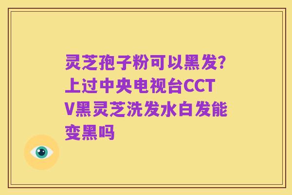 灵芝孢子粉可以黑发?上过中央电视台CCTV黑灵芝洗发水白发能变黑吗