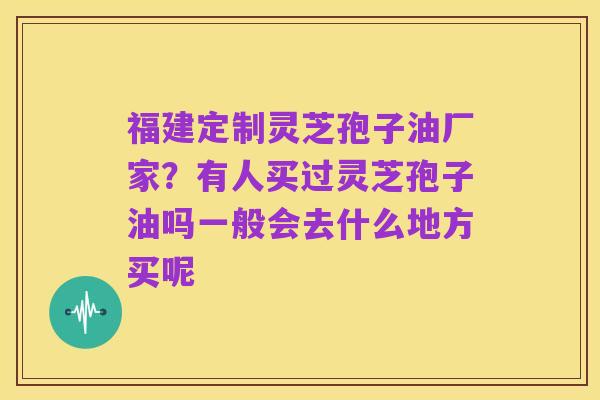 福建定制灵芝孢子油厂家?有人买过灵芝孢子油吗一般会去什么地方买呢