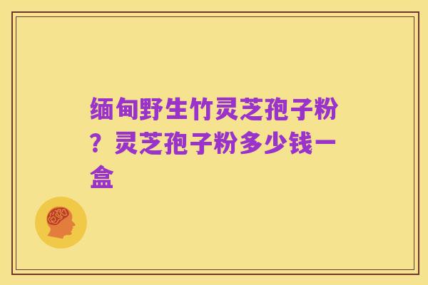 缅甸野生竹灵芝孢子粉?灵芝孢子粉多少钱一盒