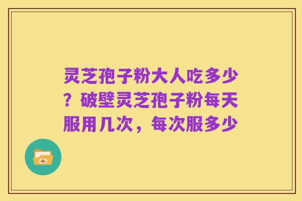 灵芝孢子粉大人吃多少?破壁灵芝孢子粉每天服用几次,每次服多少