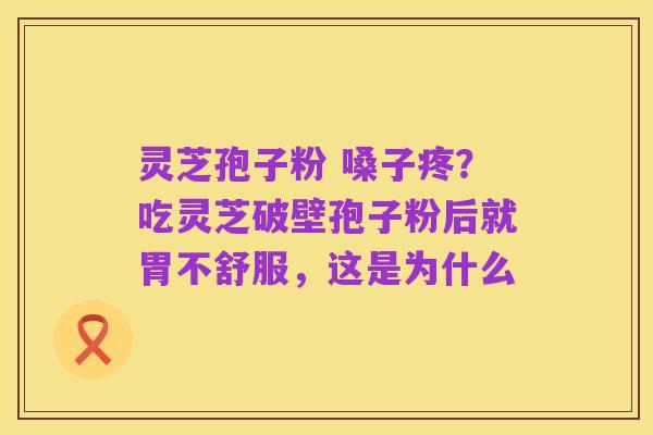 灵芝孢子粉 嗓子疼?吃灵芝破壁孢子粉后就胃不舒服,这是为什么