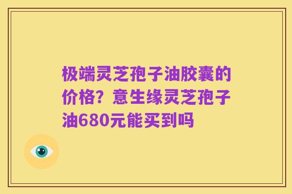 极端灵芝孢子油胶囊的价格？意生缘灵芝孢子油680元能买到吗
