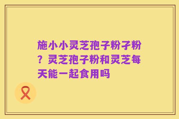 施小小灵芝孢子粉孑粉?灵芝孢子粉和灵芝每天能一起食用吗