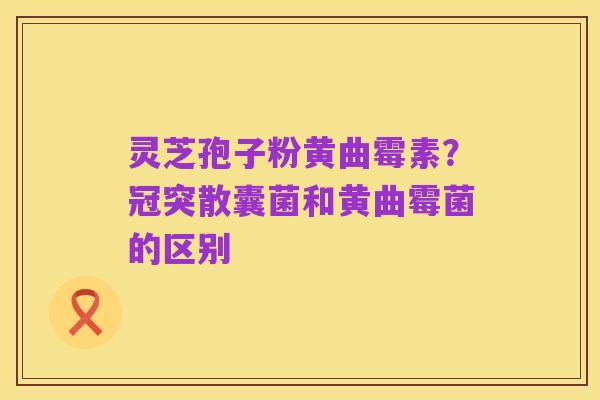 灵芝孢子粉黄曲霉素?冠突散囊菌和黄曲霉菌的区别