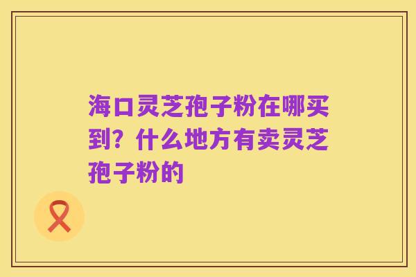 海口灵芝孢子粉在哪买到?什么地方有卖灵芝孢子粉的