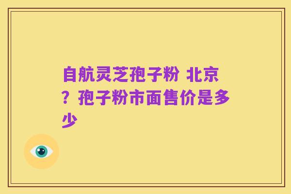 自航灵芝孢子粉 北京？孢子粉市面售价是多少