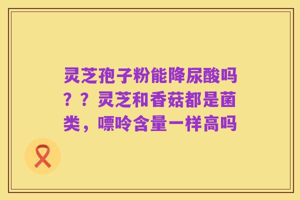 灵芝孢子粉能降尿酸吗??灵芝和香菇都是菌类,嘌呤含量一样高吗