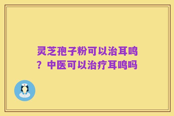 灵芝孢子粉可以治耳鸣?中医可以治疗耳鸣吗