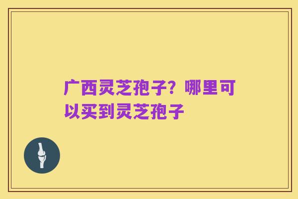 广西灵芝孢子？哪里可以买到灵芝孢子
