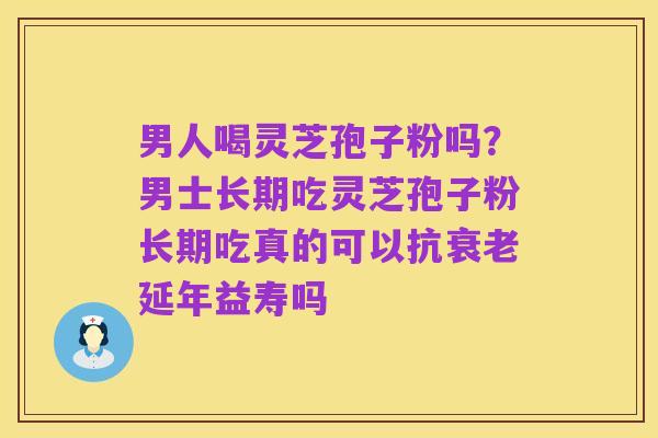 男人喝灵芝孢子粉吗?男士长期吃灵芝孢子粉长期吃真的可以抗衰老延年益寿吗