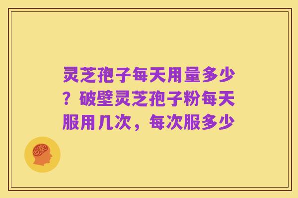 灵芝孢子每天用量多少?破壁灵芝孢子粉每天服用几次,每次服多少