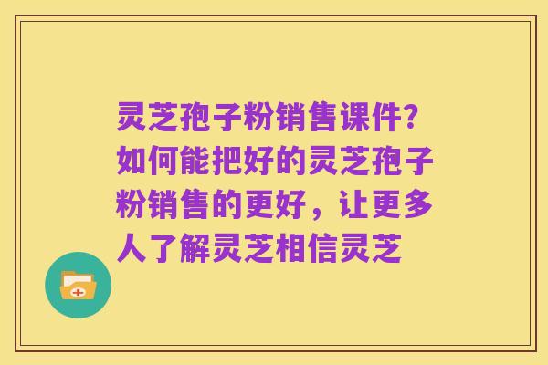 灵芝孢子粉销售课件?如何能把好的灵芝孢子粉销售的更好,让更多人了解灵芝相信灵芝
