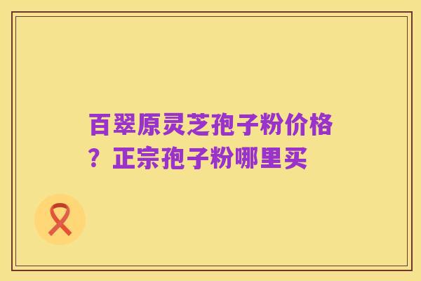 百翠原灵芝孢子粉价格?正宗孢子粉哪里买