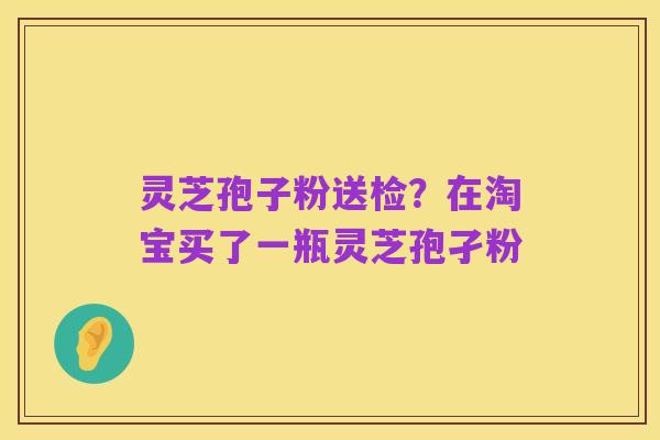灵芝孢子粉送检？在淘宝买了一瓶灵芝孢孑粉