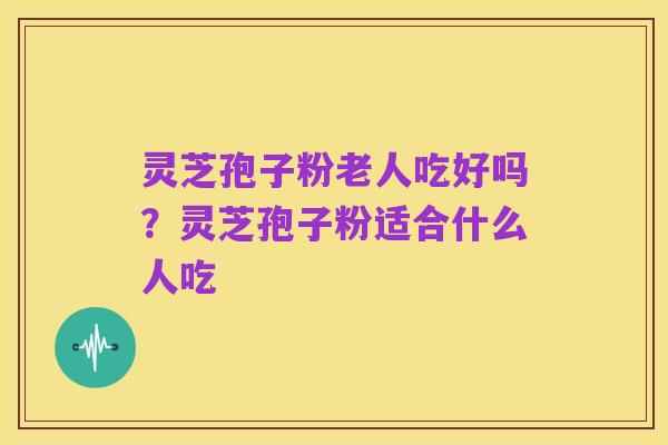 灵芝孢子粉老人吃好吗?灵芝孢子粉适合什么人吃