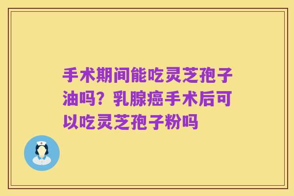 手术期间能吃灵芝孢子油吗?乳腺癌手术后可以吃灵芝孢子粉吗