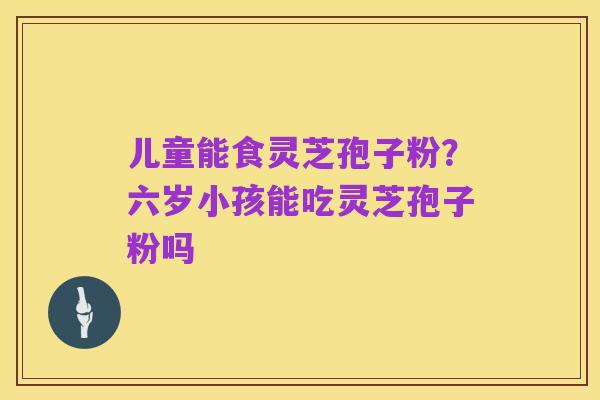 儿童能食灵芝孢子粉?六岁小孩能吃灵芝孢子粉吗