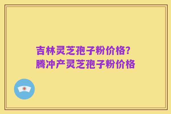 吉林灵芝孢子粉价格?腾冲产灵芝孢子粉价格
