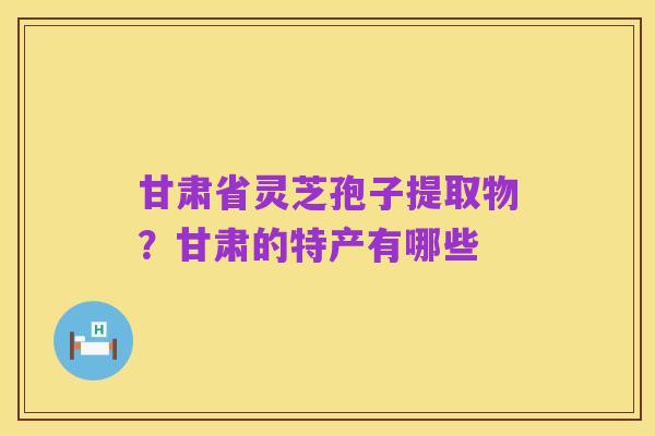 甘肃省灵芝孢子提取物?甘肃的特产有哪些