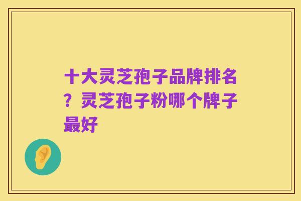 十大灵芝孢子品牌排名?灵芝孢子粉哪个牌子最好