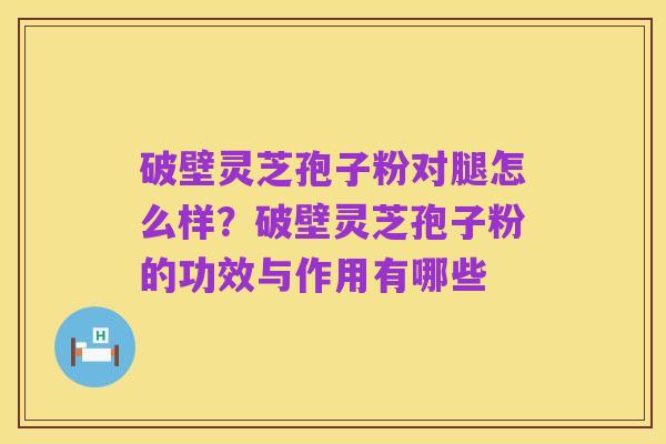 破壁灵芝孢子粉对腿怎么样?破壁灵芝孢子粉的功效与作用有哪些