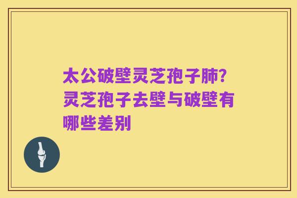 太公破壁灵芝孢子肺?灵芝孢子去壁与破壁有哪些差别