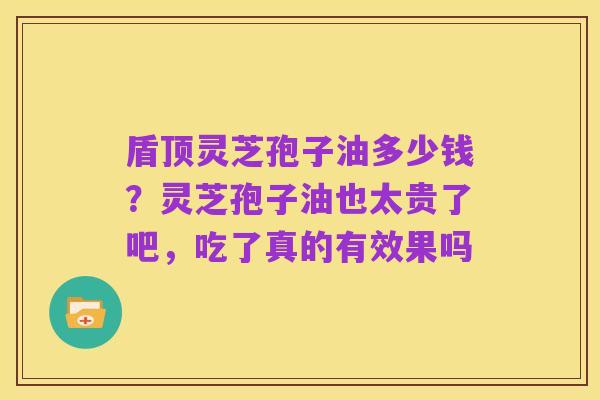 盾顶灵芝孢子油多少钱?灵芝孢子油也太贵了吧,吃了真的有效果吗