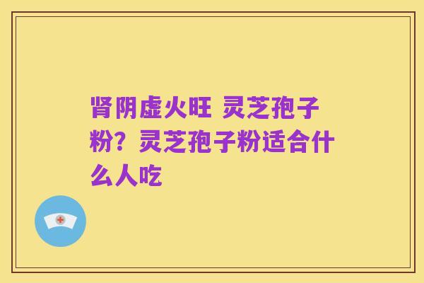 肾阴虚火旺 灵芝孢子粉?灵芝孢子粉适合什么人吃