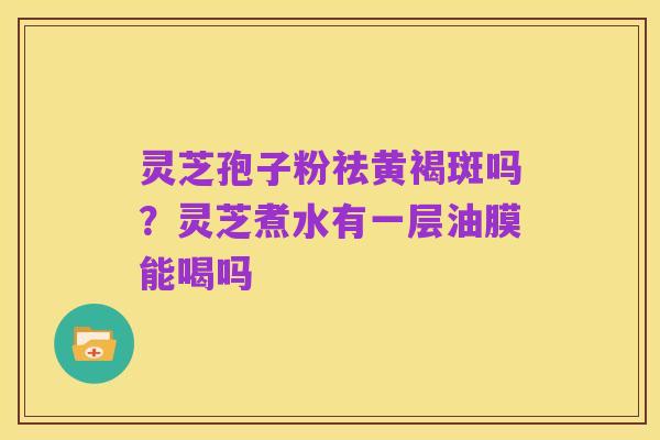 灵芝孢子粉祛黄褐斑吗?灵芝煮水有一层油膜能喝吗