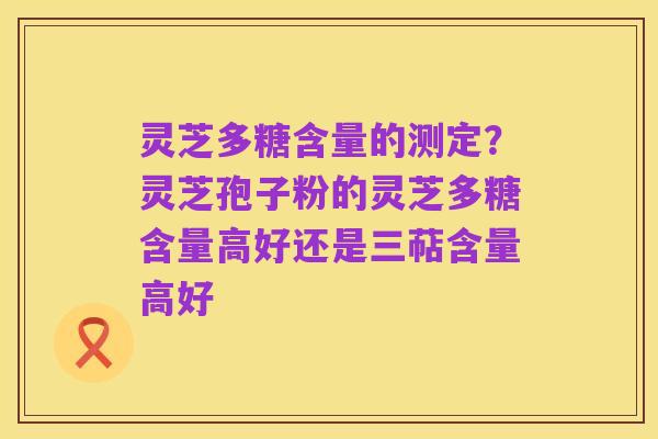 灵芝多糖含量的测定？灵芝孢子粉的灵芝多糖含量高好还是三萜含量高好