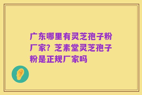广东哪里有灵芝孢子粉厂家?芝素堂灵芝孢子粉是正规厂家吗