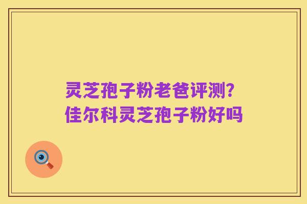 灵芝孢子粉老爸评测？佳尔科灵芝孢子粉好吗