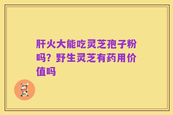 肝火大能吃灵芝孢子粉吗?野生灵芝有药用价值吗