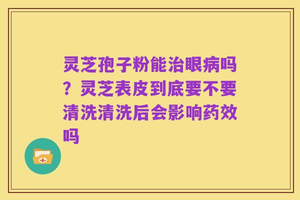 灵芝孢子粉能治眼病吗？灵芝表皮到底要不要清洗清洗后会影响药效吗