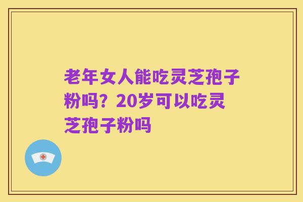 老年女人能吃灵芝孢子粉吗?20岁可以吃灵芝孢子粉吗