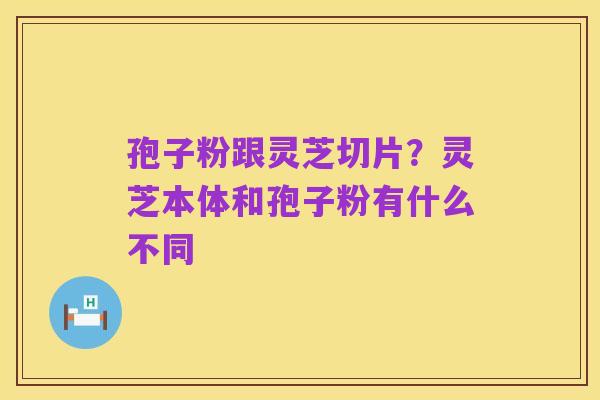 孢子粉跟灵芝切片？灵芝本体和孢子粉有什么不同