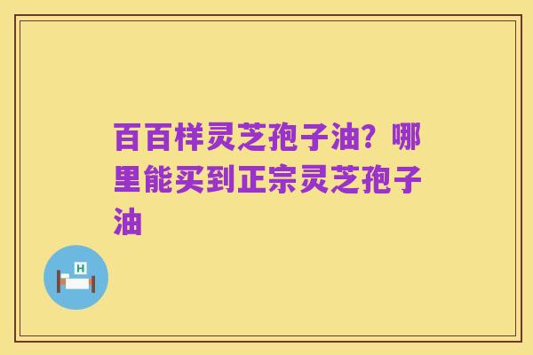 百百样灵芝孢子油？哪里能买到正宗灵芝孢子油